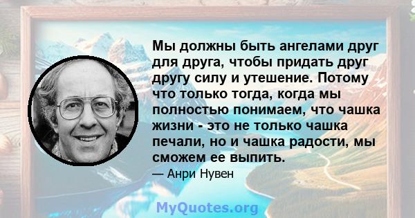 Мы должны быть ангелами друг для друга, чтобы придать друг другу силу и утешение. Потому что только тогда, когда мы полностью понимаем, что чашка жизни - это не только чашка печали, но и чашка радости, мы сможем ее