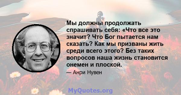 Мы должны продолжать спрашивать себя: «Что все это значит? Что Бог пытается нам сказать? Как мы призваны жить среди всего этого? Без таких вопросов наша жизнь становится онемен и плоской.