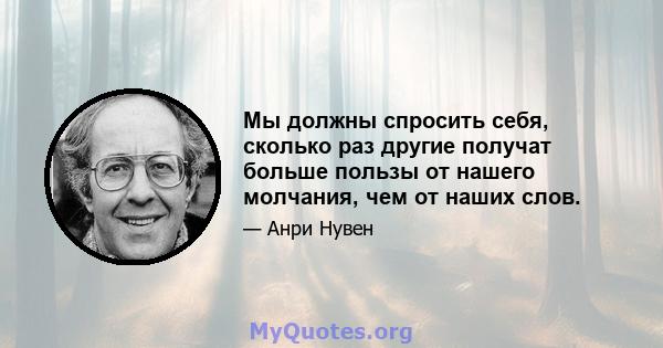 Мы должны спросить себя, сколько раз другие получат больше пользы от нашего молчания, чем от наших слов.