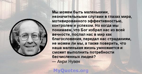 Мы можем быть маленькими, незначительными слугами в глазах мира, мотивированного эффективностью, контролем и успехом. Но когда мы понимаем, что Бог избрал нас из всей вечности, послал нас в мир как благословения,