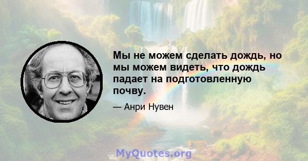 Мы не можем сделать дождь, но мы можем видеть, что дождь падает на подготовленную почву.