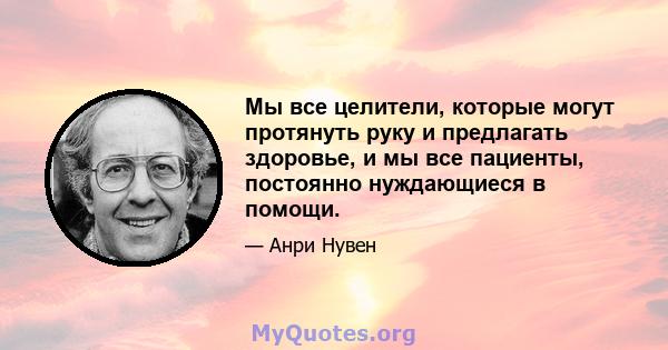 Мы все целители, которые могут протянуть руку и предлагать здоровье, и мы все пациенты, постоянно нуждающиеся в помощи.