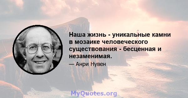 Наша жизнь - уникальные камни в мозаике человеческого существования - бесценная и незаменимая.