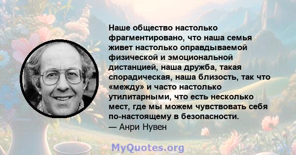 Наше общество настолько фрагментировано, что наша семья живет настолько оправдываемой физической и эмоциональной дистанцией, наша дружба, такая спорадическая, наша близость, так что «между» и часто настолько