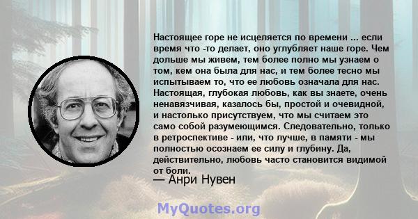 Настоящее горе не исцеляется по времени ... если время что -то делает, оно углубляет наше горе. Чем дольше мы живем, тем более полно мы узнаем о том, кем она была для нас, и тем более тесно мы испытываем то, что ее