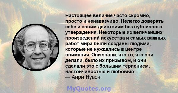 Настоящее величие часто скромно, просто и ненавязчиво. Нелегко доверять себе и своим действиям без публичного утверждения. Некоторые из величайших произведений искусства и самых важных работ мира были созданы людьми,