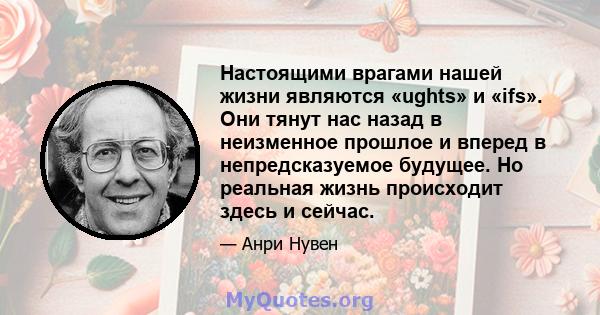 Настоящими врагами нашей жизни являются «ughts» и «ifs». Они тянут нас назад в неизменное прошлое и вперед в непредсказуемое будущее. Но реальная жизнь происходит здесь и сейчас.