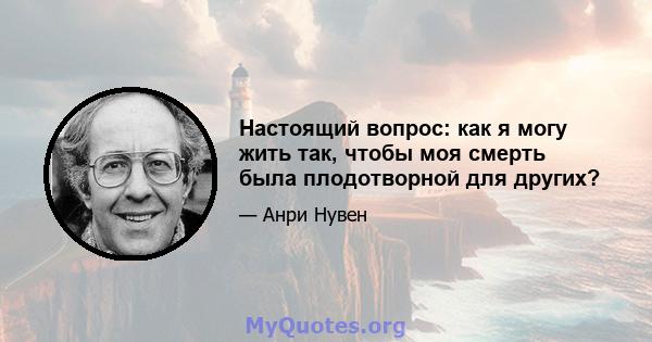 Настоящий вопрос: как я могу жить так, чтобы моя смерть была плодотворной для других?