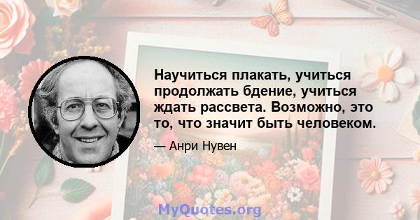 Научиться плакать, учиться продолжать бдение, учиться ждать рассвета. Возможно, это то, что значит быть человеком.