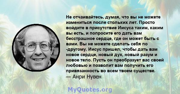 Не отчаивайтесь, думая, что вы не можете измениться после стольких лет. Просто войдите в присутствие Иисуса таким, каким вы есть, и попросите его дать вам бесстрашное сердце, где он может быть с вами. Вы не можете