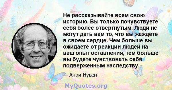 Не рассказывайте всем свою историю. Вы только почувствуете себя более отвергнутым. Люди не могут дать вам то, что вы жаждете в своем сердце. Чем больше вы ожидаете от реакции людей на ваш опыт оставления, тем больше вы