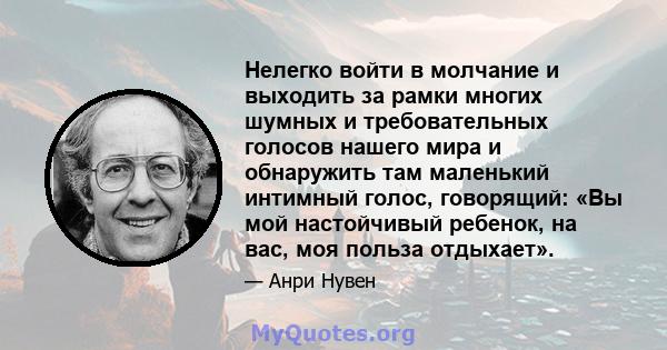 Нелегко войти в молчание и выходить за рамки многих шумных и требовательных голосов нашего мира и обнаружить там маленький интимный голос, говорящий: «Вы мой настойчивый ребенок, на вас, моя польза отдыхает».