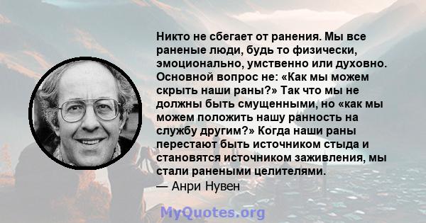 Никто не сбегает от ранения. Мы все раненые люди, будь то физически, эмоционально, умственно или духовно. Основной вопрос не: «Как мы можем скрыть наши раны?» Так что мы не должны быть смущенными, но «как мы можем