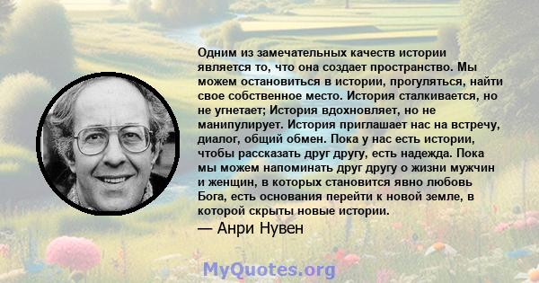 Одним из замечательных качеств истории является то, что она создает пространство. Мы можем остановиться в истории, прогуляться, найти свое собственное место. История сталкивается, но не угнетает; История вдохновляет, но 