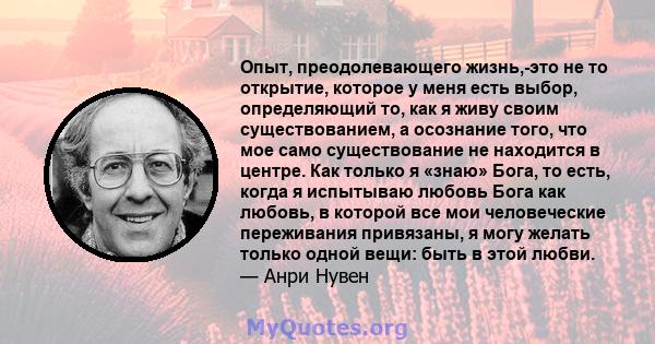 Опыт, преодолевающего жизнь,-это не то открытие, которое у меня есть выбор, определяющий то, как я живу своим существованием, а осознание того, что мое само существование не находится в центре. Как только я «знаю» Бога, 