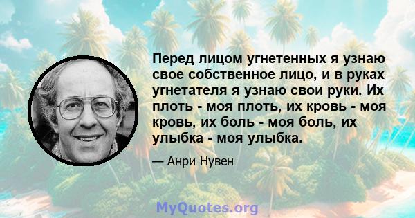 Перед лицом угнетенных я узнаю свое собственное лицо, и в руках угнетателя я узнаю свои руки. Их плоть - моя плоть, их кровь - моя кровь, их боль - моя боль, их улыбка - моя улыбка.