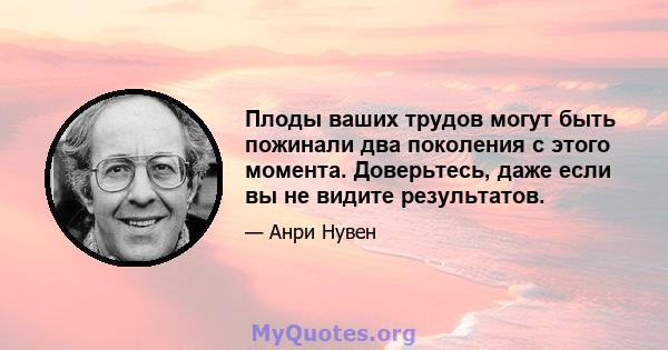 Плоды ваших трудов могут быть пожинали два поколения с этого момента. Доверьтесь, даже если вы не видите результатов.