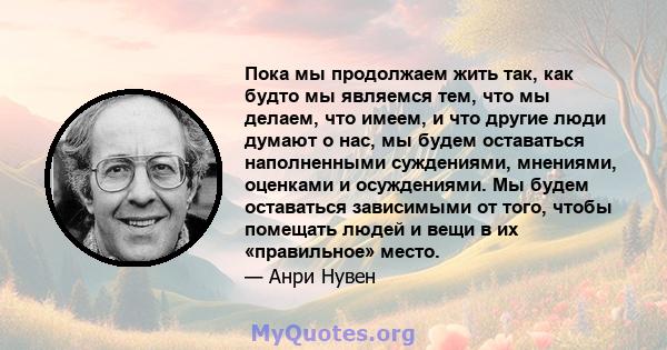 Пока мы продолжаем жить так, как будто мы являемся тем, что мы делаем, что имеем, и что другие люди думают о нас, мы будем оставаться наполненными суждениями, мнениями, оценками и осуждениями. Мы будем оставаться