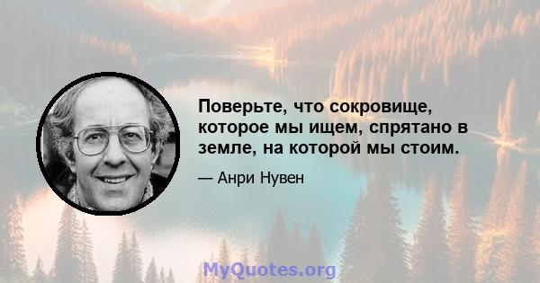 Поверьте, что сокровище, которое мы ищем, спрятано в земле, на которой мы стоим.