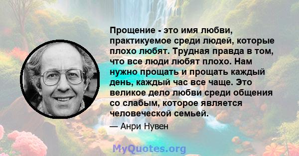 Прощение - это имя любви, практикуемое среди людей, которые плохо любят. Трудная правда в том, что все люди любят плохо. Нам нужно прощать и прощать каждый день, каждый час все чаще. Это великое дело любви среди общения 