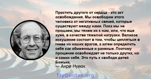 Простить другого от сердца - это акт освобождения. Мы освободим этого человека от негативных связей, которые существуют между нами. Пока мы не прощаем, мы тянем их к нам, или, что еще хуже, в качестве тяжелой нагрузки.