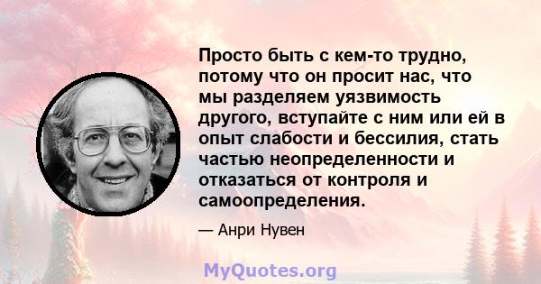 Просто быть с кем-то трудно, потому что он просит нас, что мы разделяем уязвимость другого, вступайте с ним или ей в опыт слабости и бессилия, стать частью неопределенности и отказаться от контроля и самоопределения.