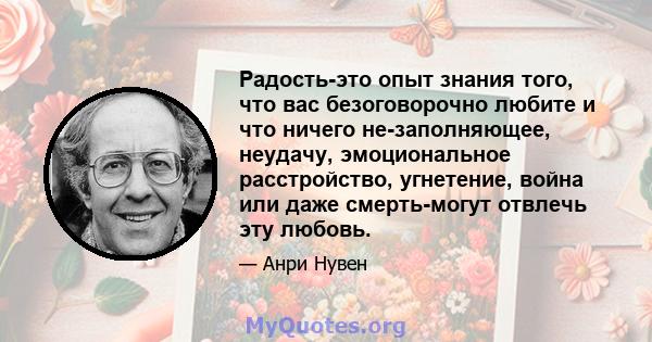 Радость-это опыт знания того, что вас безоговорочно любите и что ничего не-заполняющее, неудачу, эмоциональное расстройство, угнетение, война или даже смерть-могут отвлечь эту любовь.