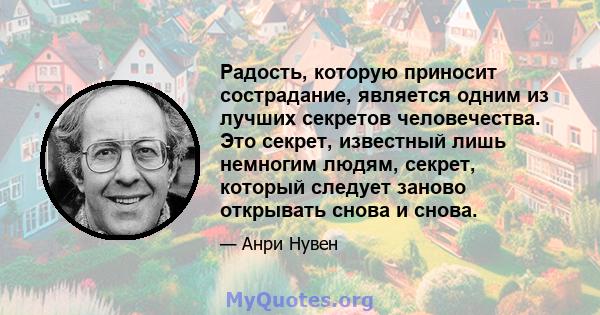 Радость, которую приносит сострадание, является одним из лучших секретов человечества. Это секрет, известный лишь немногим людям, секрет, который следует заново открывать снова и снова.