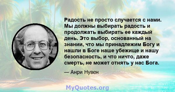 Радость не просто случается с нами. Мы должны выбирать радость и продолжать выбирать ее каждый день. Это выбор, основанный на знании, что мы принадлежим Богу и нашли в Боге наше убежище и нашу безопасность, и что ничто, 