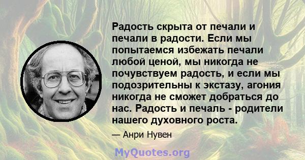 Радость скрыта от печали и печали в радости. Если мы попытаемся избежать печали любой ценой, мы никогда не почувствуем радость, и если мы подозрительны к экстазу, агония никогда не сможет добраться до нас. Радость и