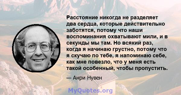 Расстояние никогда не разделяет два сердца, которые действительно заботятся, потому что наши воспоминания охватывают мили, и в секунды мы там. Но всякий раз, когда я начинаю грустно, потому что я скучаю по тебе, я