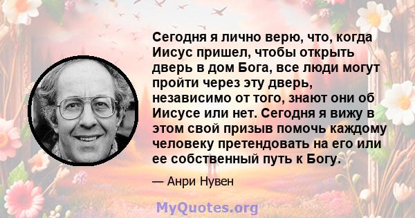 Сегодня я лично верю, что, когда Иисус пришел, чтобы открыть дверь в дом Бога, все люди могут пройти через эту дверь, независимо от того, знают они об Иисусе или нет. Сегодня я вижу в этом свой призыв помочь каждому