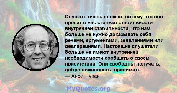 Слушать очень сложно, потому что оно просит о нас столько стабильности внутренней стабильности, что нам больше не нужно доказывать себя речами, аргументами, заявлениями или декларациями. Настоящие слушатели больше не