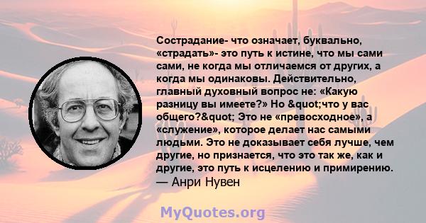 Сострадание- что означает, буквально, «страдать»- это путь к истине, что мы сами сами, не когда мы отличаемся от других, а когда мы одинаковы. Действительно, главный духовный вопрос не: «Какую разницу вы имеете?» Но