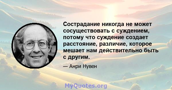 Сострадание никогда не может сосуществовать с суждением, потому что суждение создает расстояние, различие, которое мешает нам действительно быть с другим.