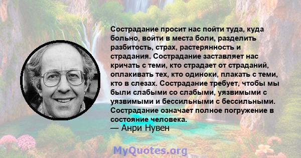 Сострадание просит нас пойти туда, куда больно, войти в места боли, разделить разбитость, страх, растерянность и страдания. Сострадание заставляет нас кричать с теми, кто страдает от страданий, оплакивать тех, кто