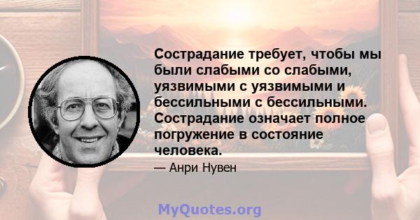 Сострадание требует, чтобы мы были слабыми со слабыми, уязвимыми с уязвимыми и бессильными с бессильными. Сострадание означает полное погружение в состояние человека.