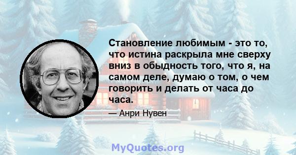 Становление любимым - это то, что истина раскрыла мне сверху вниз в обыдность того, что я, на самом деле, думаю о том, о чем говорить и делать от часа до часа.