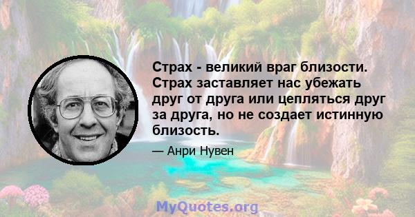 Страх - великий враг близости. Страх заставляет нас убежать друг от друга или цепляться друг за друга, но не создает истинную близость.