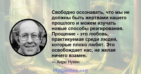 Свободно осознавать, что мы не должны быть жертвами нашего прошлого и можем изучать новые способы реагирования. Прощение - это любовь, практикуемая среди людей, которые плохо любят. Это освобождает нас, не желая ничего