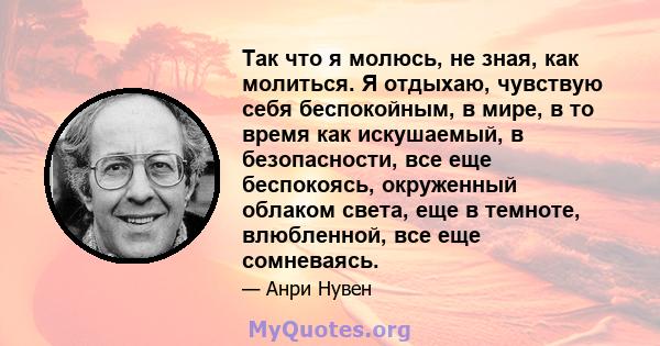 Так что я молюсь, не зная, как молиться. Я отдыхаю, чувствую себя беспокойным, в мире, в то время как искушаемый, в безопасности, все еще беспокоясь, окруженный облаком света, еще в темноте, влюбленной, все еще