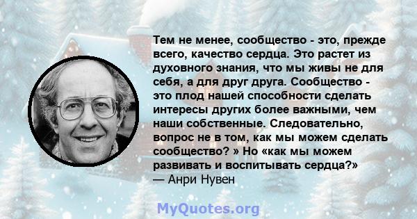 Тем не менее, сообщество - это, прежде всего, качество сердца. Это растет из духовного знания, что мы живы не для себя, а для друг друга. Сообщество - это плод нашей способности сделать интересы других более важными,