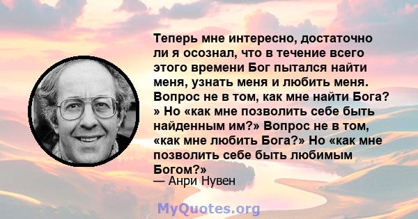 Теперь мне интересно, достаточно ли я осознал, что в течение всего этого времени Бог пытался найти меня, узнать меня и любить меня. Вопрос не в том, как мне найти Бога? » Но «как мне позволить себе быть найденным им?»