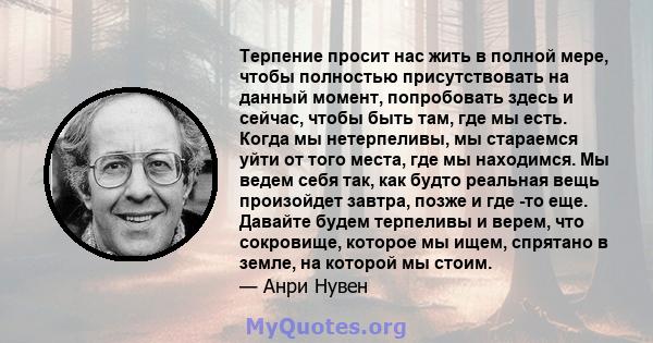 Терпение просит нас жить в полной мере, чтобы полностью присутствовать на данный момент, попробовать здесь и сейчас, чтобы быть там, где мы есть. Когда мы нетерпеливы, мы стараемся уйти от того места, где мы находимся.