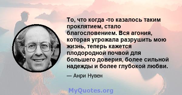 То, что когда -то казалось таким проклятием, стало благословением. Вся агония, которая угрожала разрушить мою жизнь, теперь кажется плодородной почвой для большего доверия, более сильной надежды и более глубокой любви.