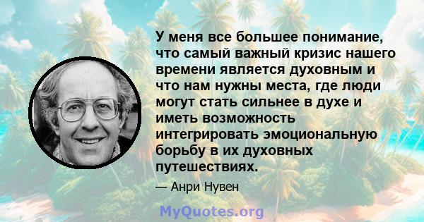 У меня все большее понимание, что самый важный кризис нашего времени является духовным и что нам нужны места, где люди могут стать сильнее в духе и иметь возможность интегрировать эмоциональную борьбу в их духовных