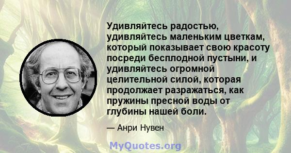 Удивляйтесь радостью, удивляйтесь маленьким цветкам, который показывает свою красоту посреди бесплодной пустыни, и удивляйтесь огромной целительной силой, которая продолжает разражаться, как пружины пресной воды от