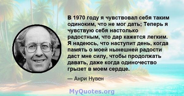 В 1970 году я чувствовал себя таким одиноким, что не мог дать; Теперь я чувствую себя настолько радостным, что дар кажется легким. Я надеюсь, что наступит день, когда память о моей нынешней радости даст мне силу, чтобы