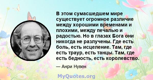 В этом сумасшедшем мире существует огромное различие между хорошими временами и плохими, между печалью и радостью. Но в глазах Бога они никогда не разлучены. Где есть боль, есть исцеление. Там, где есть траур, есть