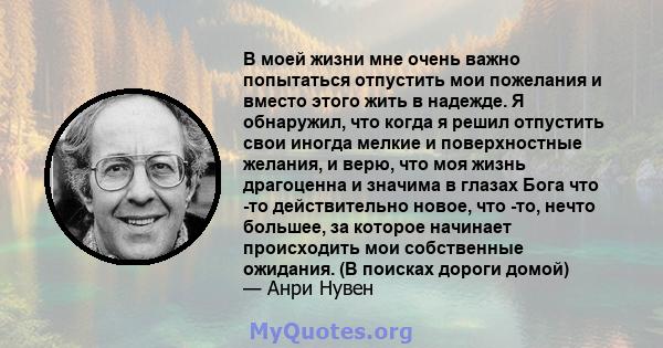 В моей жизни мне очень важно попытаться отпустить мои пожелания и вместо этого жить в надежде. Я обнаружил, что когда я решил отпустить свои иногда мелкие и поверхностные желания, и верю, что моя жизнь драгоценна и